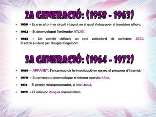 ●   1958 → Es crea el primer circuit integrat en el qual s'integraven 6 transistors alhora.
●   1962 → És desenvolupat l'ordinador ATLAS.
●   1963 → Un comitè defineix un                codi    estàndard   de    caràcters:   ASCII.
    El ratoli és ideat per Douglas Engelbart.




●   1969 → ARPANET. S'encarrega de la investigació en xarxes, el precursor d'Internet.
●   1970 → Es comença a desenvolupar el sistema operatiu Unix.
●   1971 → El primer microprocessador, el Intel 4004.
●   1972 → El videojoc Pong es comercialitza.
 