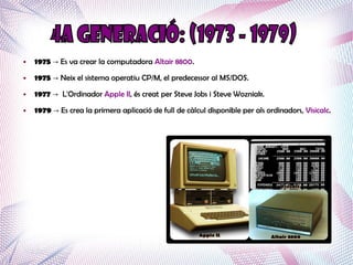 ●   1975 → Es va crear la computadora Altair 8800.
●   1975 → Neix el sistema operatiu CP/M, el predecessor al MS/DOS.
●   1977 → L'Ordinador Apple II, és creat per Steve Jobs i Steve Wozniak.
●   1979 → Es crea la primera aplicació de full de càlcul disponible per als ordinadors, Visicalc.
 