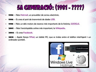 ●   1996 → Neix Hotmail, un proveïdor de correu electrònic.
●   1996 → Es crea el port de transmissió de dades USB.
●   1998 → Neix un dels motors de recerca més importants de la història, GOOGLE.
●   2001 → Neix l'enciclopèdia online més important, la Wikipedia.
●   2004 → Es crea Facebook.
●   2010 → Apple llança l'iPad, un tablet PC, que es troba entre el telèfon intel·ligent i un
    ordinador portàtil.
 
