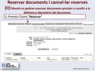 Reservar documents i cancel·lar reserves (II):Només es podran reservar documents prestats a recollir a la biblioteca dipositària del document.2- Premeul’icona“Reservar”