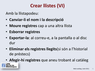 Crear llistes (VI)Canviar-li el nom i la descripcióMoure registres cap a una altrallistaEsborrar registresExportar-la: al correu-e, a la pantalla o al disc durEliminar els registres llegits(si són a l’historial de préstecs)Afegir-hi registres que aneutrobantal catàlegAmb la llistapodeu: 