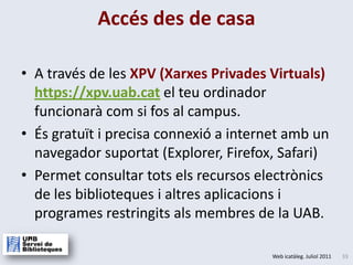 A través de les XPV (Xarxes Privades Virtuals)  https://xpv.uab.catel teu ordinador funcionarà com si fos al campus.És gratuït i precisa connexió a internet amb un navegador suportat (Explorer, Firefox, Safari)Permetconsultartots elsrecursoselectrònicsde les bibliotequesialtresaplicacionsiprogramesrestringitsalsmembresde la UAB.Accés des de casa