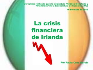 Un trabajo realizado para la asignatura “Política Monetaria y
           Financiera” de la Licenciatura de Economía (UV)
                                        16 de mayo de 2012




        La crisis
       financiera
       de Irlanda



                                  Por Paula Cruz García
                                                           1
 