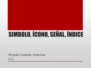 SIMBOLO, ÍCONO, SEÑAL, ÍNDICE

Ricardo Londoño Atehortúa
G-3

 
