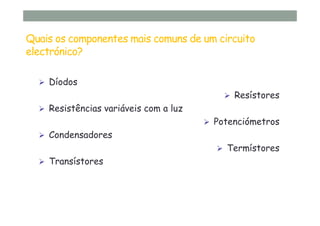 Quais os componentes mais comuns de um circuito
electrónico?
Díodos
Resístores
Resistências variáveis com a luz
Potenciómetros
Condensadores
Termístores
Transístores
 