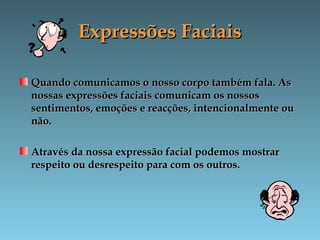 Expressões FaciaisExpressões Faciais
Quando comunicamos o nosso corpo também fala. AsQuando comunicamos o nosso corpo também fala. As
nossas expressões faciais comunicam os nossosnossas expressões faciais comunicam os nossos
sentimentos, emoções e reacções, intencionalmente ousentimentos, emoções e reacções, intencionalmente ou
não.não.
Através da nossa expressão facial podemos mostrarAtravés da nossa expressão facial podemos mostrar
respeito ou desrespeito para com os outros.respeito ou desrespeito para com os outros.
 