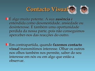 Contacto VisualContacto Visual
É algo muito potente. A suaÉ algo muito potente. A sua ausênciaausência éé
entendida como desonestidade, ansiedade ouentendida como desonestidade, ansiedade ou
desinteresse. É também uma oportunidadedesinteresse. É também uma oportunidade
perdida da nossa parte, pois não conseguimosperdida da nossa parte, pois não conseguimos
aperceber-nos das reacções do outro.aperceber-nos das reacções do outro.
Em contrapartida, quandoEm contrapartida, quando fazemos contactofazemos contacto
visualvisual transmitimos interesse. Olhar os outrostransmitimos interesse. Olhar os outros
nos olhos também nos permite, saber do seunos olhos também nos permite, saber do seu
interesse em nós ou em algo que estão ainteresse em nós ou em algo que estão a
observar.observar.
 