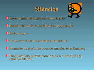 SilênciosSilêncios
Fazem parte integrante da comunicaçãoFazem parte integrante da comunicação
Bastante frequentes nas relações interpessoaisBastante frequentes nas relações interpessoais
EmbaraçososEmbaraçosos
Criam um vazio nas relações afectando-asCriam um vazio nas relações afectando-as
Momento de profunda troca de emoções e sentimentosMomento de profunda troca de emoções e sentimentos
Fundamentais, porque para escutar o outro é precisoFundamentais, porque para escutar o outro é preciso
estar em silêncioestar em silêncio
 