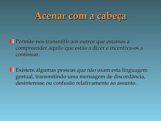 Acenar com a cabeçaAcenar com a cabeça
Permite-nos transmitir aos outros que estamos aPermite-nos transmitir aos outros que estamos a
compreender aquilo que estão a dizer e incentiva-os acompreender aquilo que estão a dizer e incentiva-os a
continuar.continuar.
Existem algumas pessoas que não usam esta linguagemExistem algumas pessoas que não usam esta linguagem
gestual, transmitindo uma mensagem de discordância,gestual, transmitindo uma mensagem de discordância,
desinteresse ou confusão relativamente ao assunto.desinteresse ou confusão relativamente ao assunto.
 