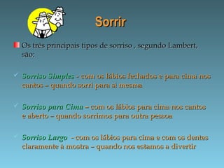 SorrirSorrir
Os três principais tipos de sorriso , segundo Lambert,Os três principais tipos de sorriso , segundo Lambert,
são:são:
 Sorriso SimplesSorriso Simples - com os lábios fechados e para cima nos- com os lábios fechados e para cima nos
cantos – quando sorri para si mesmacantos – quando sorri para si mesma
 Sorriso para CimaSorriso para Cima –– com os lábios para cima nos cantoscom os lábios para cima nos cantos
e aberto – quando sorrimos para outra pessoae aberto – quando sorrimos para outra pessoa
 Sorriso LargoSorriso Largo - com os lábios para cima e com os dentes- com os lábios para cima e com os dentes
claramente à mostra – quando nos estamos a divertirclaramente à mostra – quando nos estamos a divertir
 