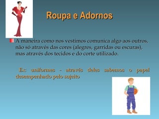 Roupa e AdornosRoupa e Adornos
A maneira como nos vestimos comunica algo aos outros,A maneira como nos vestimos comunica algo aos outros,
não só através das cores (alegres, garridas ou escuras),não só através das cores (alegres, garridas ou escuras),
mas através dos tecidos e do corte utilizado.mas através dos tecidos e do corte utilizado.
Ex: uniformes - através deles sabemos o papelEx: uniformes - através deles sabemos o papel
desempenhado pelo sujeitodesempenhado pelo sujeito
 