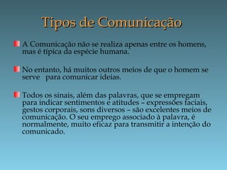 Tipos de ComunicaçãoTipos de Comunicação
A Comunicação não se realiza apenas entre os homens,
mas é típica da espécie humana.
No entanto, há muitos outros meios de que o homem se
serve para comunicar ideias.
Todos os sinais, além das palavras, que se empregam
para indicar sentimentos e atitudes – expressões faciais,
gestos corporais, sons diversos – são excelentes meios de
comunicação. O seu emprego associado à palavra, é
normalmente, muito eficaz para transmitir a intenção do
comunicado.
 