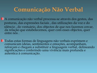 Comunicação Não Verbal
A comunicação não verbal processa-se através dos gestos, das
posturas, das expressões faciais , das utilizações da voz e do
silêncio , do vestuário, dos objectos de que nos fazemos cercar,
da relação que estabelecemos, quer com esses objectos, quer
entre nós .
Todas estas formas de linguagens não verbais exprimem e
comunicam ideias, sentimentos e emoções, acompanham,
reforçam e chegam a substituir a linguagem verbal, delineando
significações e conferindo uma vivência mais profunda e
autentica à comunicação.
 