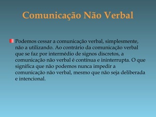 Comunicação Não Verbal
Podemos cessar a comunicação verbal, simplesmente,
não a utilizando. Ao contrário da comunicação verbal
que se faz por intermédio de signos discretos, a
comunicação não verbal é contínua e ininterrupta. O que
significa que não podemos nunca impedir a
comunicação não verbal, mesmo que não seja deliberada
e intencional.
 