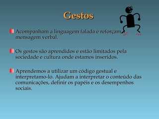 GestosGestos
Acompanham a linguagem falada e reforçam aAcompanham a linguagem falada e reforçam a
mensagem verbal.mensagem verbal.
Os gestos são aprendidos e estão limitados pelaOs gestos são aprendidos e estão limitados pela
sociedade e cultura onde estamos inseridos.sociedade e cultura onde estamos inseridos.
Aprendemos a utilizar um código gestual eAprendemos a utilizar um código gestual e
interpretamo-lo. Ajudam a interpretar o conteúdo dasinterpretamo-lo. Ajudam a interpretar o conteúdo das
comunicações, definir os papéis e os desempenhoscomunicações, definir os papéis e os desempenhos
sociais.sociais.
 