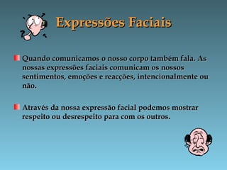 Expressões FaciaisExpressões Faciais
Quando comunicamos o nosso corpo também fala. AsQuando comunicamos o nosso corpo também fala. As
nossas expressões faciais comunicam os nossosnossas expressões faciais comunicam os nossos
sentimentos, emoções e reacções, intencionalmente ousentimentos, emoções e reacções, intencionalmente ou
não.não.
Através da nossa expressão facial podemos mostrarAtravés da nossa expressão facial podemos mostrar
respeito ou desrespeito para com os outros.respeito ou desrespeito para com os outros.
 