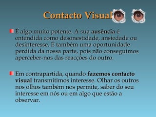 Contacto VisualContacto Visual
É algo muito potente. A suaÉ algo muito potente. A sua ausênciaausência éé
entendida como desonestidade, ansiedade ouentendida como desonestidade, ansiedade ou
desinteresse. É também uma oportunidadedesinteresse. É também uma oportunidade
perdida da nossa parte, pois não conseguimosperdida da nossa parte, pois não conseguimos
aperceber-nos das reacções do outro.aperceber-nos das reacções do outro.
Em contrapartida, quandoEm contrapartida, quando fazemos contactofazemos contacto
visualvisual transmitimos interesse. Olhar os outrostransmitimos interesse. Olhar os outros
nos olhos também nos permite, saber do seunos olhos também nos permite, saber do seu
interesse em nós ou em algo que estão ainteresse em nós ou em algo que estão a
observar.observar.
 