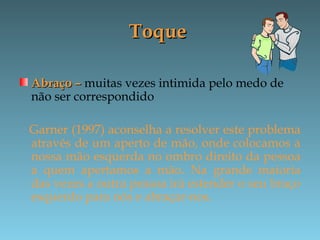 ToqueToque
Abraço –Abraço – muitas vezes intimida pelo medo de
não ser correspondido
Garner (1997) aconselha a resolver este problema
através de um aperto de mão, onde colocamos a
nossa mão esquerda no ombro direito da pessoa
a quem apertamos a mão. Na grande maioria
das vezes a outra pessoa irá estender o seu braço
esquerdo para nós e abraçar-nos.
 