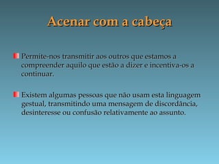 Acenar com a cabeçaAcenar com a cabeça
Permite-nos transmitir aos outros que estamos aPermite-nos transmitir aos outros que estamos a
compreender aquilo que estão a dizer e incentiva-os acompreender aquilo que estão a dizer e incentiva-os a
continuar.continuar.
Existem algumas pessoas que não usam esta linguagemExistem algumas pessoas que não usam esta linguagem
gestual, transmitindo uma mensagem de discordância,gestual, transmitindo uma mensagem de discordância,
desinteresse ou confusão relativamente ao assunto.desinteresse ou confusão relativamente ao assunto.
 