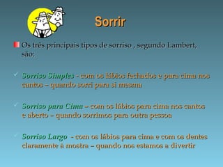 SorrirSorrir
Os três principais tipos de sorriso , segundo Lambert,Os três principais tipos de sorriso , segundo Lambert,
são:são:
 Sorriso SimplesSorriso Simples - com os lábios fechados e para cima nos- com os lábios fechados e para cima nos
cantos – quando sorri para si mesmacantos – quando sorri para si mesma
 Sorriso para CimaSorriso para Cima –– com os lábios para cima nos cantoscom os lábios para cima nos cantos
e aberto – quando sorrimos para outra pessoae aberto – quando sorrimos para outra pessoa
 Sorriso LargoSorriso Largo - com os lábios para cima e com os dentes- com os lábios para cima e com os dentes
claramente à mostra – quando nos estamos a divertirclaramente à mostra – quando nos estamos a divertir
 