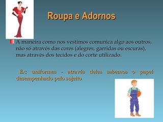 Roupa e AdornosRoupa e Adornos
A maneira como nos vestimos comunica algo aos outros,A maneira como nos vestimos comunica algo aos outros,
não só através das cores (alegres, garridas ou escuras),não só através das cores (alegres, garridas ou escuras),
mas através dos tecidos e do corte utilizado.mas através dos tecidos e do corte utilizado.
Ex: uniformes - através deles sabemos o papelEx: uniformes - através deles sabemos o papel
desempenhado pelo sujeitodesempenhado pelo sujeito
 