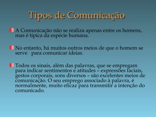 Tipos de ComunicaçãoTipos de Comunicação
A Comunicação não se realiza apenas entre os homens,
mas é típica da espécie humana.
No entanto, há muitos outros meios de que o homem se
serve para comunicar ideias.
Todos os sinais, além das palavras, que se empregam
para indicar sentimentos e atitudes – expressões faciais,
gestos corporais, sons diversos – são excelentes meios de
comunicação. O seu emprego associado à palavra, é
normalmente, muito eficaz para transmitir a intenção do
comunicado.
 