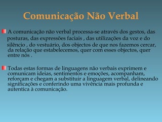 Comunicação Não Verbal
A comunicação não verbal processa-se através dos gestos, das
posturas, das expressões faciais , das utilizações da voz e do
silêncio , do vestuário, dos objectos de que nos fazemos cercar,
da relação que estabelecemos, quer com esses objectos, quer
entre nós .
Todas estas formas de linguagens não verbais exprimem e
comunicam ideias, sentimentos e emoções, acompanham,
reforçam e chegam a substituir a linguagem verbal, delineando
significações e conferindo uma vivência mais profunda e
autentica à comunicação.
 