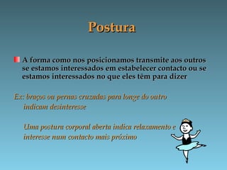 PosturaPostura
A forma como nos posicionamos transmite aos outrosA forma como nos posicionamos transmite aos outros
se estamos interessados em estabelecer contacto ou sese estamos interessados em estabelecer contacto ou se
estamos interessados no que eles têm para dizerestamos interessados no que eles têm para dizer
Ex: braços ou pernas cruzadas para longe do outroEx: braços ou pernas cruzadas para longe do outro
indicam desinteresseindicam desinteresse
Uma postura corporal aberta indica relaxamento eUma postura corporal aberta indica relaxamento e
interesse num contacto mais próximointeresse num contacto mais próximo
 
