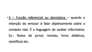 •3 – Função referencial ou denotativa – quando a
intenção do emissor é falar objetivamente sobre o
contexto real. É a linguagem de caráter informativo.
Ex.: Textos de jornal, revistas, livros didáticos,
científicos etc.
 