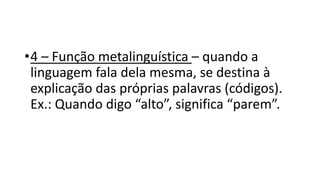 •4 – Função metalinguística – quando a
linguagem fala dela mesma, se destina à
explicação das próprias palavras (códigos).
Ex.: Quando digo “alto”, significa “parem”.
 