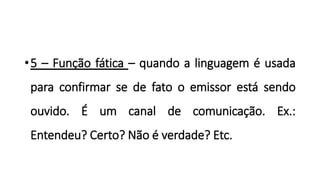 •5 – Função fática – quando a linguagem é usada
para confirmar se de fato o emissor está sendo
ouvido. É um canal de comunicação. Ex.:
Entendeu? Certo? Não é verdade? Etc.
 