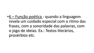 •6 – Função poética - quando a linguagem
revela um cuidado especial com o ritmo das
frases, com a sonoridade das palavras, com
o jogo de ideias. Ex.: Textos literários,
provérbios etc.
 