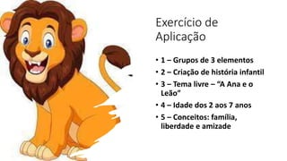 Exercício de
Aplicação
• 1 – Grupos de 3 elementos
• 2 – Criação de história infantil
• 3 – Tema livre – “A Ana e o
Leão”
• 4 – Idade dos 2 aos 7 anos
• 5 – Conceitos: família,
liberdade e amizade
 