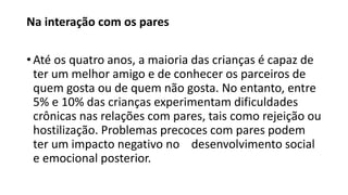 Na interação com os pares
• Até os quatro anos, a maioria das crianças é capaz de
ter um melhor amigo e de conhecer os parceiros de
quem gosta ou de quem não gosta. No entanto, entre
5% e 10% das crianças experimentam dificuldades
crônicas nas relações com pares, tais como rejeição ou
hostilização. Problemas precoces com pares podem
ter um impacto negativo no desenvolvimento social
e emocional posterior.
 
