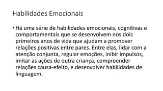 Habilidades Emocionais
• Há uma série de habilidades emocionais, cognitivas e
comportamentais que se desenvolvem nos dois
primeiros anos de vida que ajudam a promover
relações positivas entre pares. Entre elas, lidar com a
atenção conjunta, regular emoções, inibir impulsos,
imitar as ações de outra criança, compreender
relações causa-efeito, e desenvolver habilidades de
linguagem.
 