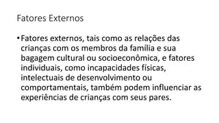 Fatores Externos
•Fatores externos, tais como as relações das
crianças com os membros da família e sua
bagagem cultural ou socioeconômica, e fatores
individuais, como incapacidades físicas,
intelectuais de desenvolvimento ou
comportamentais, também podem influenciar as
experiências de crianças com seus pares.
 