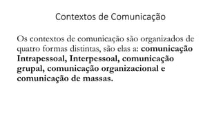 Contextos de Comunicação
Os contextos de comunicação são organizados de
quatro formas distintas, são elas a: comunicação
Intrapessoal, Interpessoal, comunicação
grupal, comunicação organizacional e
comunicação de massas.
 