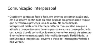 Comunicação Interpessoal
• Ocorre em contextos face-a-face, em eventos de comunicação oral,
em que devem existir duas ou mais pessoas em proximidade física e
que percebam a presença uma da outra. Na comunicação
Interpessoal existe uma interdependência comunicativa em que a
atitude e comportamento de uma pessoa é causa e consequência da
outra, este tipo de comunicação é relativamente carente de estrutura
é normalmente marcada pela informalidade e pela flexibilidade. a
comunicação Interpessoal envolve a troca de mensagens verbais e
não-verbais.
 