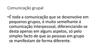 Comunicação grupal
•É toda a comunicação que se desenvolve em
pequenos grupos, é muito semelhante á
comunicação interpessoal, diferenciando-se
desta apenas em alguns aspetos, só pelo
simples facto de que as pessoas em grupo
se manifestam de forma diferente.
 