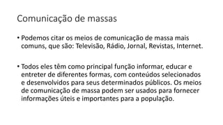 Comunicação de massas
• Podemos citar os meios de comunicação de massa mais
comuns, que são: Televisão, Rádio, Jornal, Revistas, Internet.
• Todos eles têm como principal função informar, educar e
entreter de diferentes formas, com conteúdos selecionados
e desenvolvidos para seus determinados públicos. Os meios
de comunicação de massa podem ser usados para fornecer
informações úteis e importantes para a população.
 