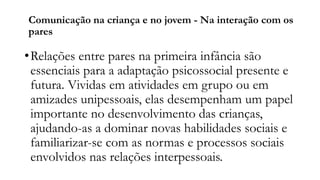 Comunicação na criança e no jovem - Na interação com os
pares
•Relações entre pares na primeira infância são
essenciais para a adaptação psicossocial presente e
futura. Vividas em atividades em grupo ou em
amizades unipessoais, elas desempenham um papel
importante no desenvolvimento das crianças,
ajudando-as a dominar novas habilidades sociais e
familiarizar-se com as normas e processos sociais
envolvidos nas relações interpessoais.
 