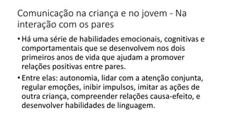 Comunicação na criança e no jovem - Na
interação com os pares
• Há uma série de habilidades emocionais, cognitivas e
comportamentais que se desenvolvem nos dois
primeiros anos de vida que ajudam a promover
relações positivas entre pares.
• Entre elas: autonomia, lidar com a atenção conjunta,
regular emoções, inibir impulsos, imitar as ações de
outra criança, compreender relações causa-efeito, e
desenvolver habilidades de linguagem.
 