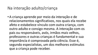 Na interação adulto/criança
• A criança aprende por meio da interação e de
relacionamentos significativos, nos quais ela recebe
afeto e estabelece vínculo com outra criança, com
outro adulto e consigo mesma. A interação com os
pais ou responsáveis, avós, irmãos mais velhos,
professores e outras crianças é fundamental e sua
importância é comprovada pela ciência. Esse é,
segundo especialistas, um dos melhores estímulos
que a criança pode receber.
 