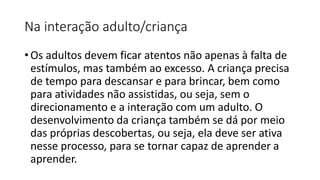 Na interação adulto/criança
• Os adultos devem ficar atentos não apenas à falta de
estímulos, mas também ao excesso. A criança precisa
de tempo para descansar e para brincar, bem como
para atividades não assistidas, ou seja, sem o
direcionamento e a interação com um adulto. O
desenvolvimento da criança também se dá por meio
das próprias descobertas, ou seja, ela deve ser ativa
nesse processo, para se tornar capaz de aprender a
aprender.
 