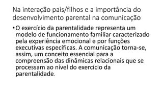 Na interação pais/filhos e a importância do
desenvolvimento parental na comunicação
•O exercício da parentalidade representa um
modelo de funcionamento familiar caracterizado
pela experiência emocional e por funções
executivas específicas. A comunicação torna-se,
assim, um conceito essencial para a
compreensão das dinâmicas relacionais que se
processam ao nível do exercício da
parentalidade.
 