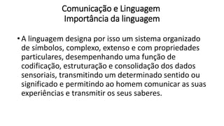 Comunicação e Linguagem
Importância da linguagem
• A linguagem designa por isso um sistema organizado
de símbolos, complexo, extenso e com propriedades
particulares, desempenhando uma função de
codificação, estruturação e consolidação dos dados
sensoriais, transmitindo um determinado sentido ou
significado e permitindo ao homem comunicar as suas
experiências e transmitir os seus saberes.
 
