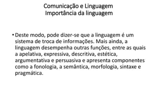 Comunicação e Linguagem
Importância da linguagem
• Deste modo, pode dizer-se que a linguagem é um
sistema de troca de informações. Mais ainda, a
linguagem desempenha outras funções, entre as quais
a apelativa, expressiva, descritiva, estética,
argumentativa e persuasiva e apresenta componentes
como a fonologia, a semântica, morfologia, sintaxe e
pragmática.
 