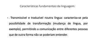 Características fundamentais da linguagem:
• . Transmissível e traduzível noutra língua: caracteriza-se pela
possibilidade de transformação (mudança de língua, por
exemplo), permitindo a comunicação entre diferentes pessoas
que de outra forma não se poderiam entender.
 