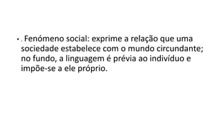 • . Fenómeno social: exprime a relação que uma
sociedade estabelece com o mundo circundante;
no fundo, a linguagem é prévia ao indivíduo e
impõe-se a ele próprio.
 