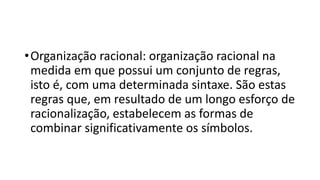 •Organização racional: organização racional na
medida em que possui um conjunto de regras,
isto é, com uma determinada sintaxe. São estas
regras que, em resultado de um longo esforço de
racionalização, estabelecem as formas de
combinar significativamente os símbolos.
 